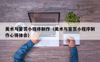 保亭美术与鉴赏小程序制作（美术与鉴赏小程序制作心得体会）